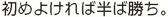 初めよければ半ば勝ち